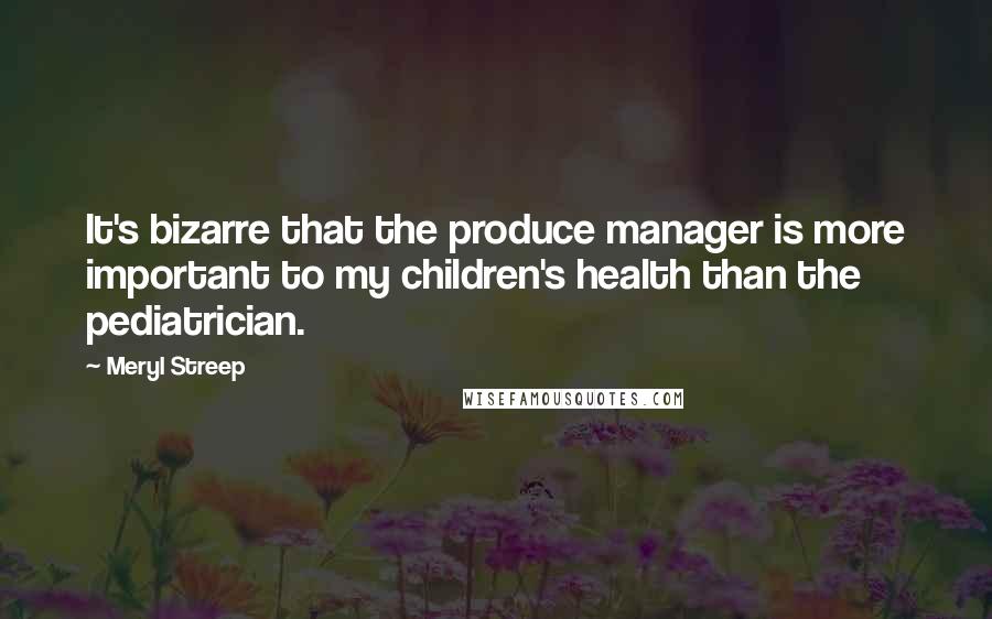 Meryl Streep Quotes: It's bizarre that the produce manager is more important to my children's health than the pediatrician.