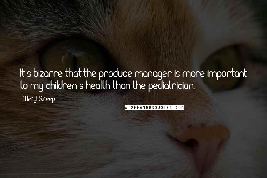 Meryl Streep Quotes: It's bizarre that the produce manager is more important to my children's health than the pediatrician.