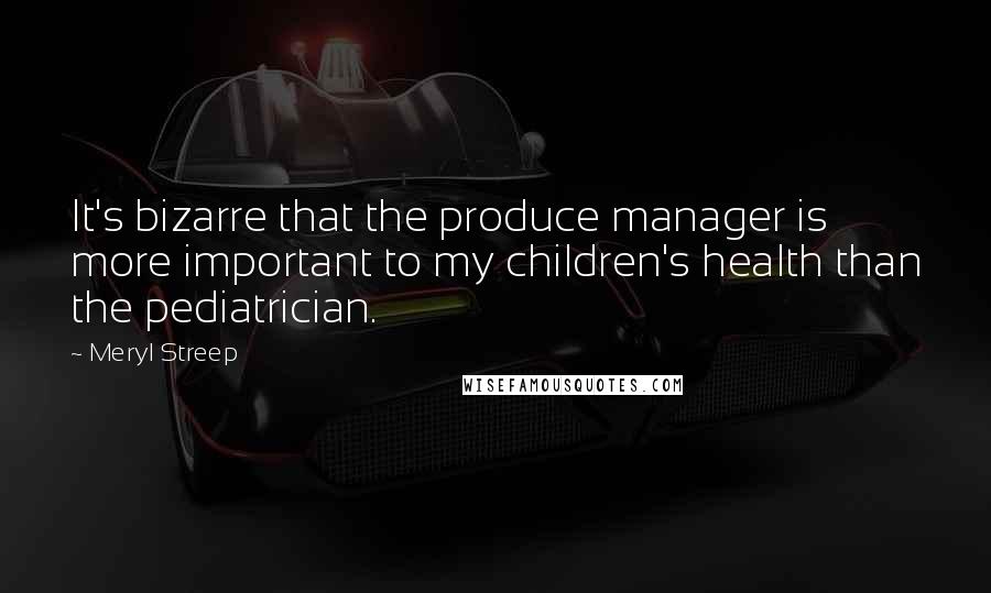 Meryl Streep Quotes: It's bizarre that the produce manager is more important to my children's health than the pediatrician.