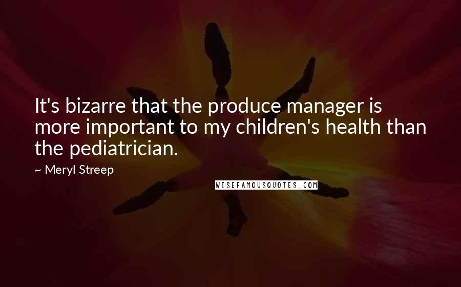Meryl Streep Quotes: It's bizarre that the produce manager is more important to my children's health than the pediatrician.