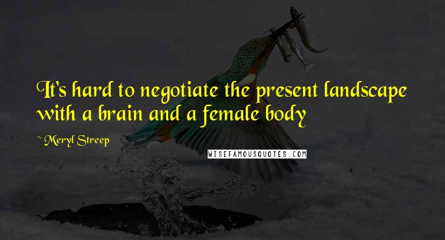 Meryl Streep Quotes: It's hard to negotiate the present landscape with a brain and a female body