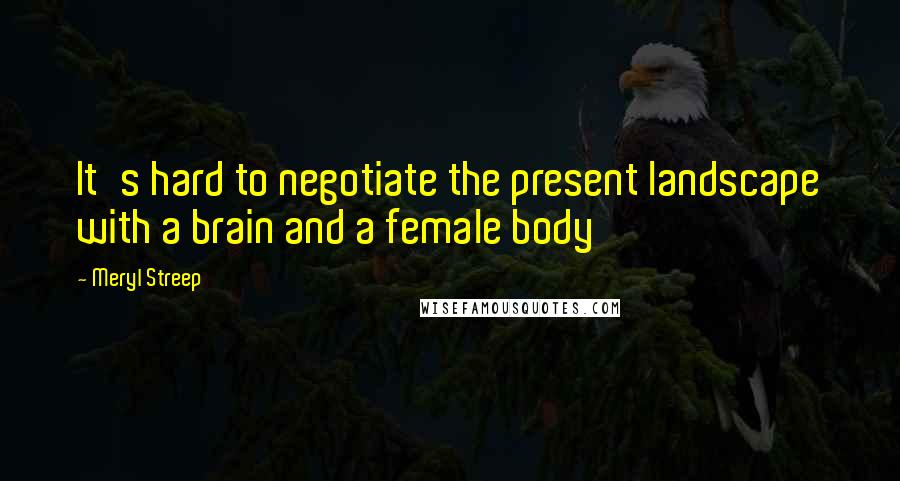 Meryl Streep Quotes: It's hard to negotiate the present landscape with a brain and a female body