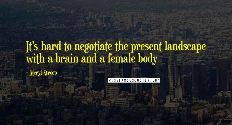 Meryl Streep Quotes: It's hard to negotiate the present landscape with a brain and a female body