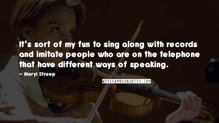 Meryl Streep Quotes: It's sort of my fun to sing along with records and imitate people who are on the telephone that have different ways of speaking.