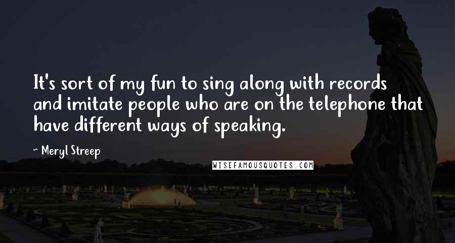 Meryl Streep Quotes: It's sort of my fun to sing along with records and imitate people who are on the telephone that have different ways of speaking.