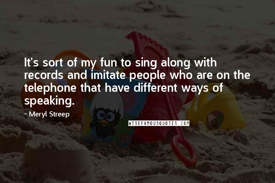 Meryl Streep Quotes: It's sort of my fun to sing along with records and imitate people who are on the telephone that have different ways of speaking.