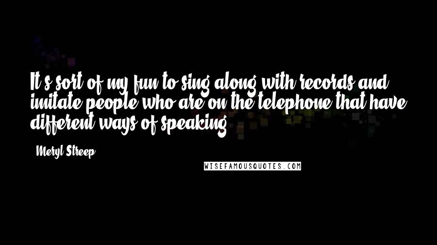 Meryl Streep Quotes: It's sort of my fun to sing along with records and imitate people who are on the telephone that have different ways of speaking.
