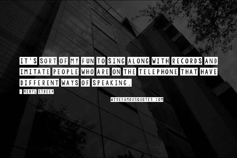 Meryl Streep Quotes: It's sort of my fun to sing along with records and imitate people who are on the telephone that have different ways of speaking.