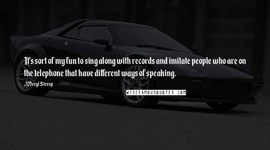 Meryl Streep Quotes: It's sort of my fun to sing along with records and imitate people who are on the telephone that have different ways of speaking.