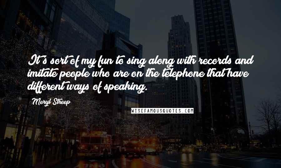 Meryl Streep Quotes: It's sort of my fun to sing along with records and imitate people who are on the telephone that have different ways of speaking.