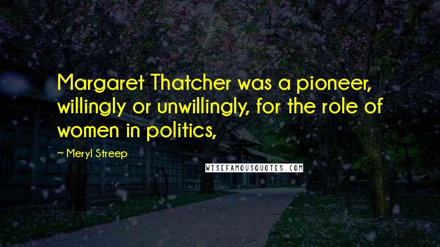 Meryl Streep Quotes: Margaret Thatcher was a pioneer, willingly or unwillingly, for the role of women in politics,