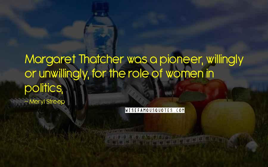 Meryl Streep Quotes: Margaret Thatcher was a pioneer, willingly or unwillingly, for the role of women in politics,