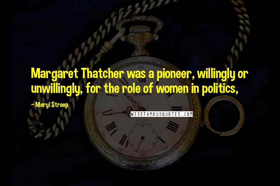 Meryl Streep Quotes: Margaret Thatcher was a pioneer, willingly or unwillingly, for the role of women in politics,