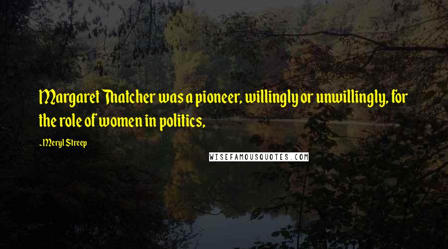 Meryl Streep Quotes: Margaret Thatcher was a pioneer, willingly or unwillingly, for the role of women in politics,