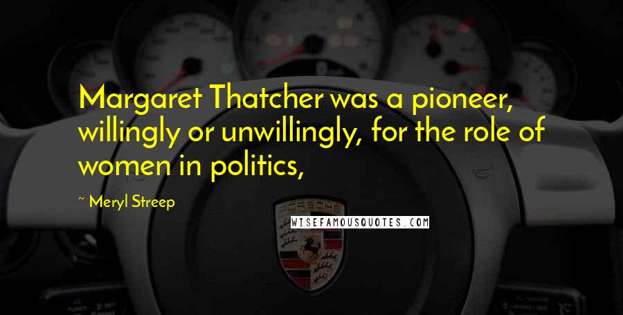 Meryl Streep Quotes: Margaret Thatcher was a pioneer, willingly or unwillingly, for the role of women in politics,