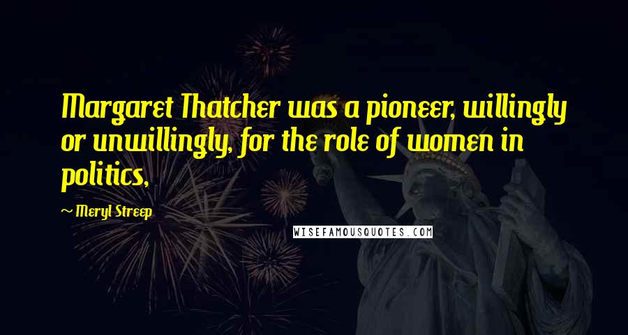 Meryl Streep Quotes: Margaret Thatcher was a pioneer, willingly or unwillingly, for the role of women in politics,