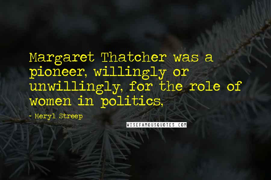 Meryl Streep Quotes: Margaret Thatcher was a pioneer, willingly or unwillingly, for the role of women in politics,