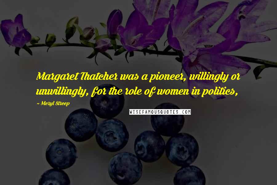 Meryl Streep Quotes: Margaret Thatcher was a pioneer, willingly or unwillingly, for the role of women in politics,