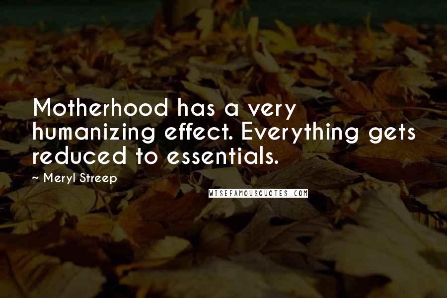 Meryl Streep Quotes: Motherhood has a very humanizing effect. Everything gets reduced to essentials.
