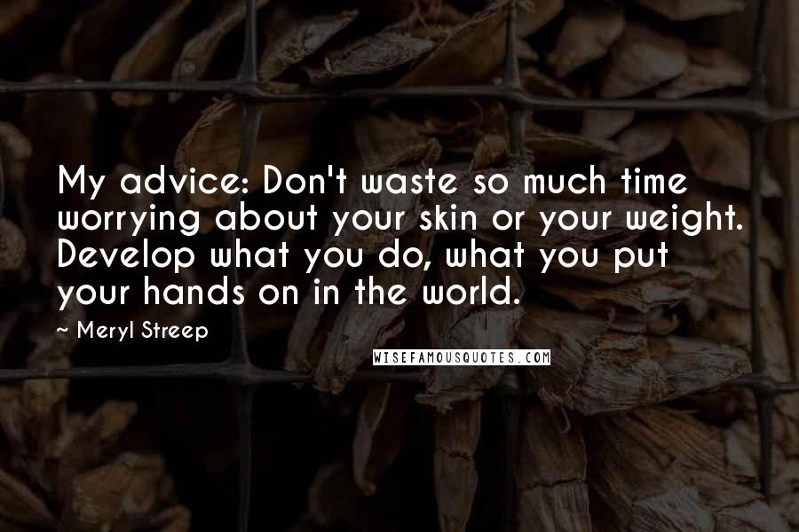 Meryl Streep Quotes: My advice: Don't waste so much time worrying about your skin or your weight. Develop what you do, what you put your hands on in the world.