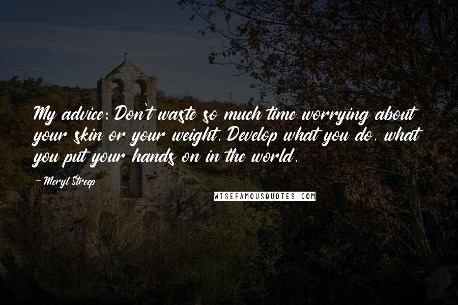 Meryl Streep Quotes: My advice: Don't waste so much time worrying about your skin or your weight. Develop what you do, what you put your hands on in the world.