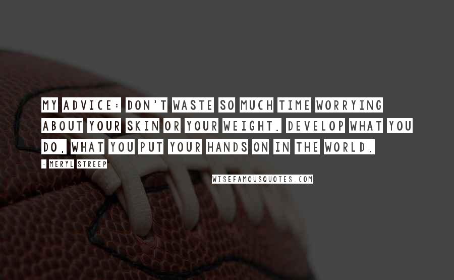 Meryl Streep Quotes: My advice: Don't waste so much time worrying about your skin or your weight. Develop what you do, what you put your hands on in the world.