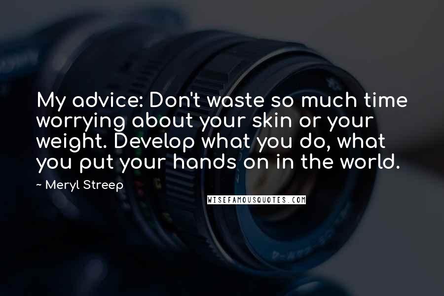 Meryl Streep Quotes: My advice: Don't waste so much time worrying about your skin or your weight. Develop what you do, what you put your hands on in the world.