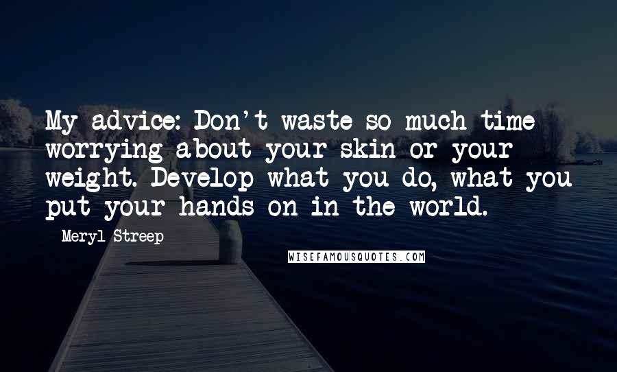 Meryl Streep Quotes: My advice: Don't waste so much time worrying about your skin or your weight. Develop what you do, what you put your hands on in the world.