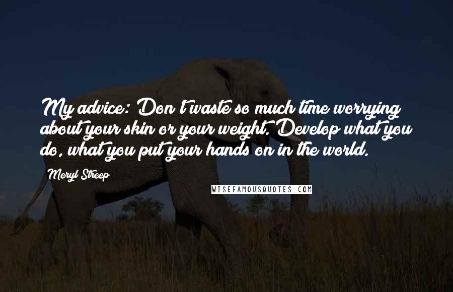 Meryl Streep Quotes: My advice: Don't waste so much time worrying about your skin or your weight. Develop what you do, what you put your hands on in the world.