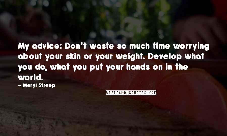 Meryl Streep Quotes: My advice: Don't waste so much time worrying about your skin or your weight. Develop what you do, what you put your hands on in the world.