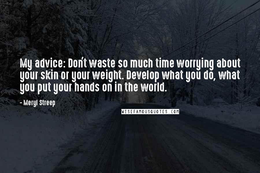 Meryl Streep Quotes: My advice: Don't waste so much time worrying about your skin or your weight. Develop what you do, what you put your hands on in the world.