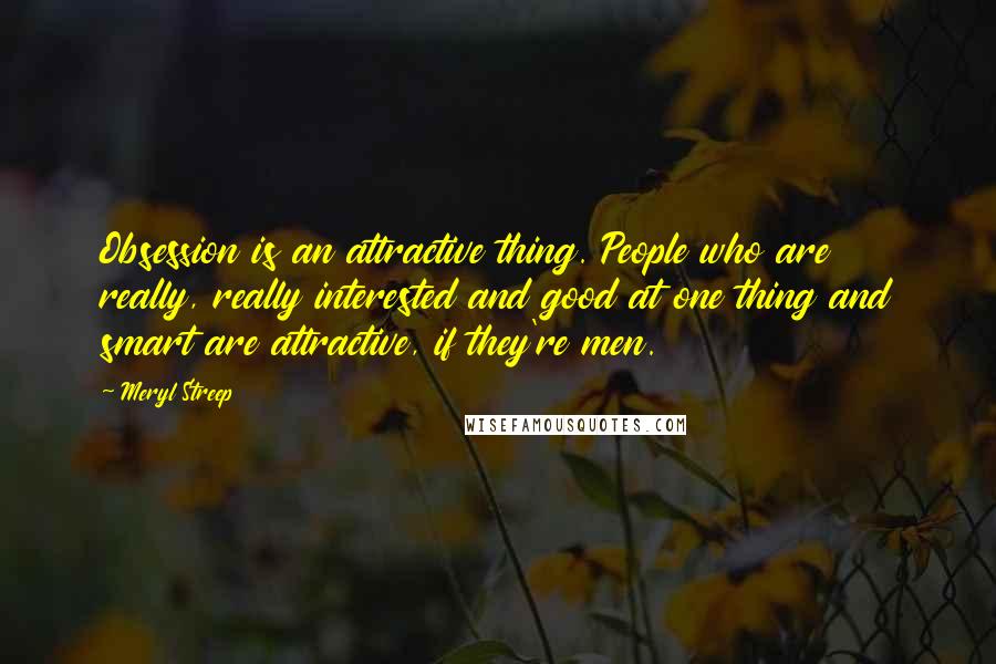 Meryl Streep Quotes: Obsession is an attractive thing. People who are really, really interested and good at one thing and smart are attractive, if they're men.