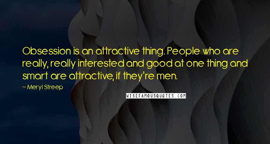 Meryl Streep Quotes: Obsession is an attractive thing. People who are really, really interested and good at one thing and smart are attractive, if they're men.
