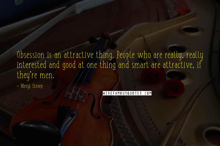 Meryl Streep Quotes: Obsession is an attractive thing. People who are really, really interested and good at one thing and smart are attractive, if they're men.