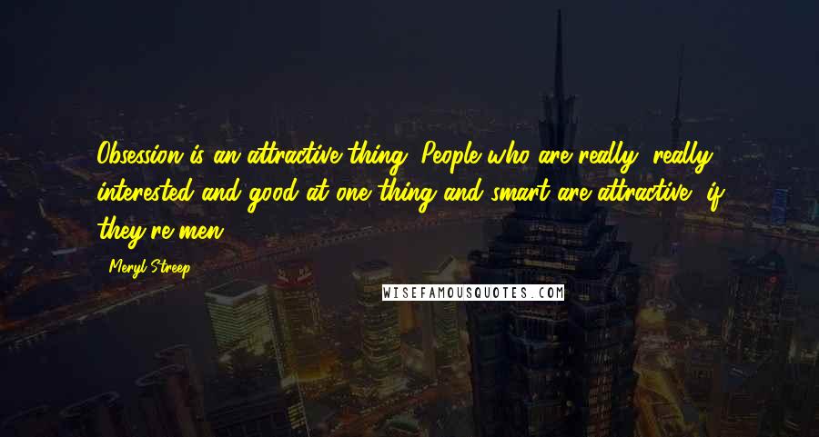 Meryl Streep Quotes: Obsession is an attractive thing. People who are really, really interested and good at one thing and smart are attractive, if they're men.