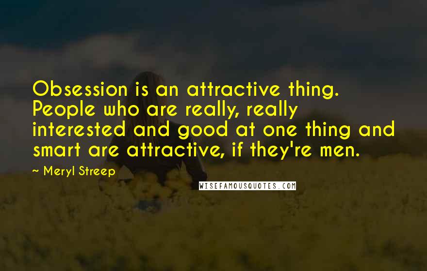 Meryl Streep Quotes: Obsession is an attractive thing. People who are really, really interested and good at one thing and smart are attractive, if they're men.
