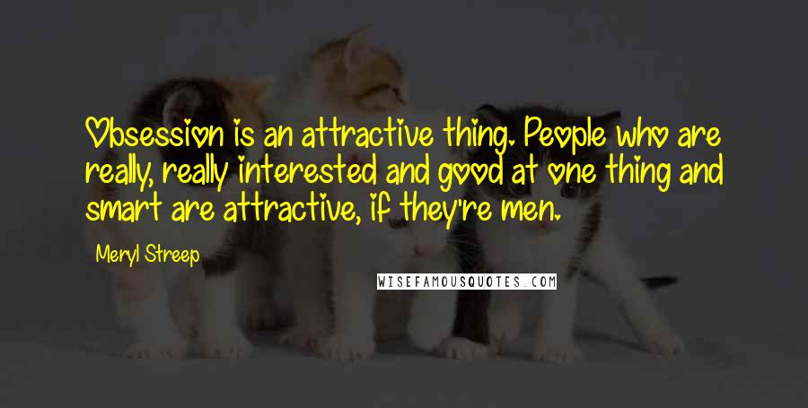 Meryl Streep Quotes: Obsession is an attractive thing. People who are really, really interested and good at one thing and smart are attractive, if they're men.