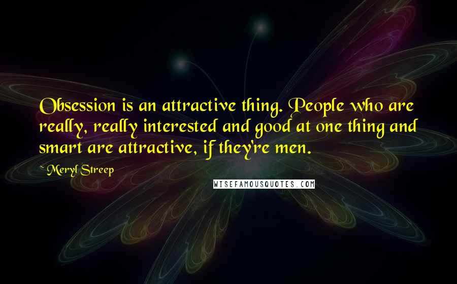 Meryl Streep Quotes: Obsession is an attractive thing. People who are really, really interested and good at one thing and smart are attractive, if they're men.