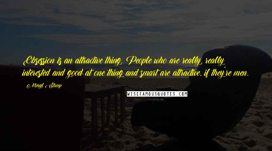 Meryl Streep Quotes: Obsession is an attractive thing. People who are really, really interested and good at one thing and smart are attractive, if they're men.