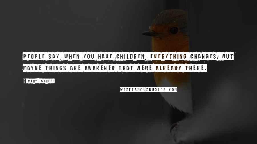 Meryl Streep Quotes: People say, When you have children, everything changes. But maybe things are awakened that were already there.