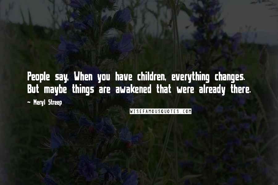 Meryl Streep Quotes: People say, When you have children, everything changes. But maybe things are awakened that were already there.
