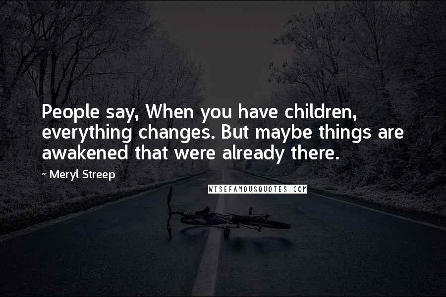 Meryl Streep Quotes: People say, When you have children, everything changes. But maybe things are awakened that were already there.