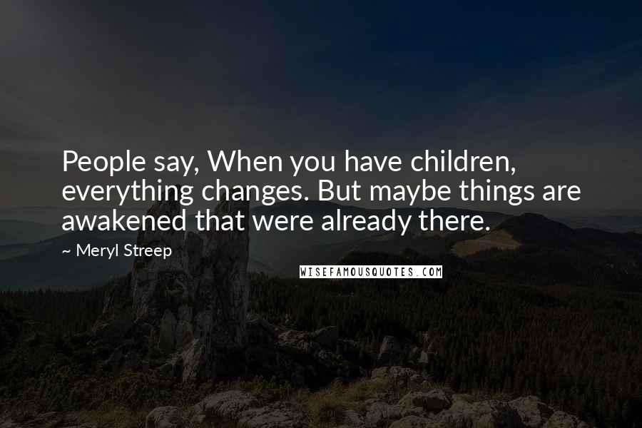 Meryl Streep Quotes: People say, When you have children, everything changes. But maybe things are awakened that were already there.