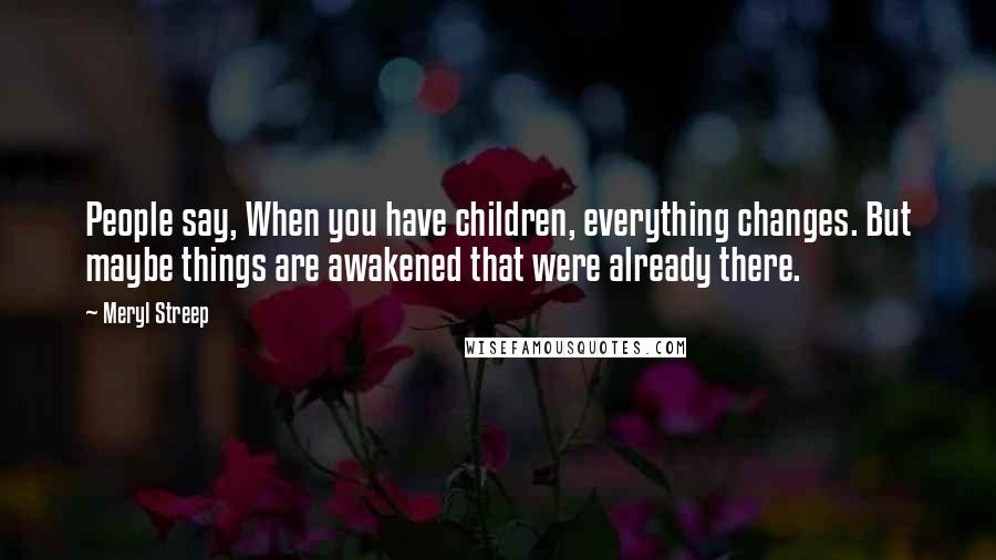 Meryl Streep Quotes: People say, When you have children, everything changes. But maybe things are awakened that were already there.
