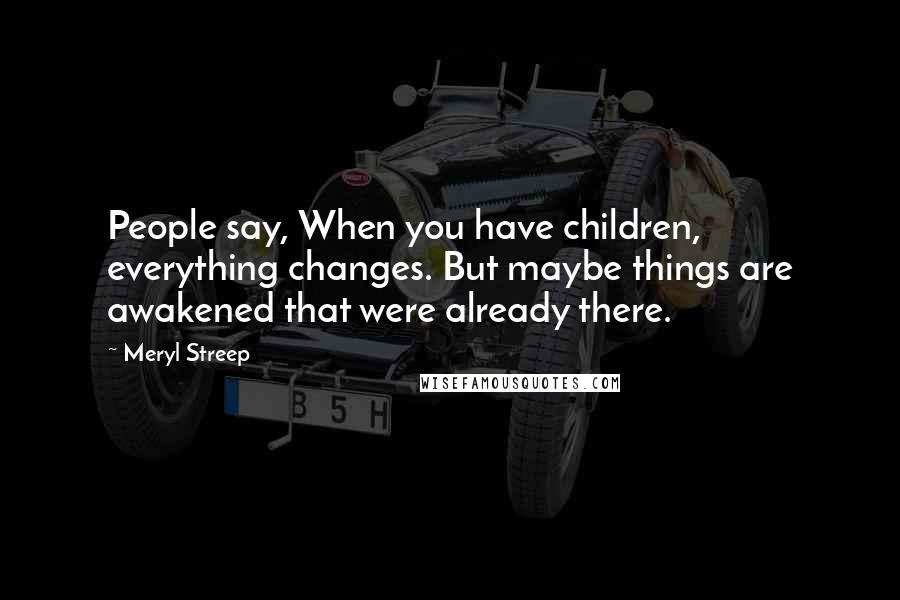 Meryl Streep Quotes: People say, When you have children, everything changes. But maybe things are awakened that were already there.