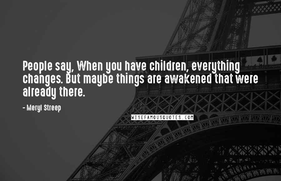 Meryl Streep Quotes: People say, When you have children, everything changes. But maybe things are awakened that were already there.
