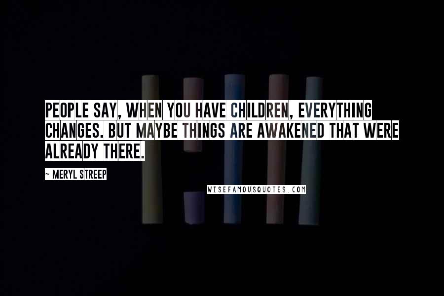 Meryl Streep Quotes: People say, When you have children, everything changes. But maybe things are awakened that were already there.