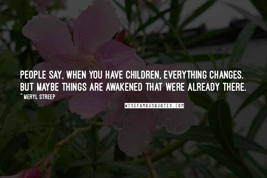 Meryl Streep Quotes: People say, When you have children, everything changes. But maybe things are awakened that were already there.