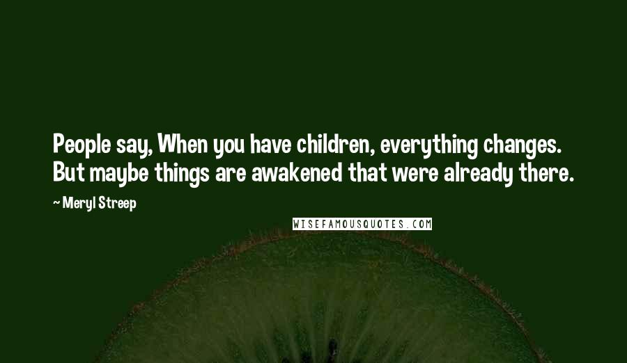 Meryl Streep Quotes: People say, When you have children, everything changes. But maybe things are awakened that were already there.