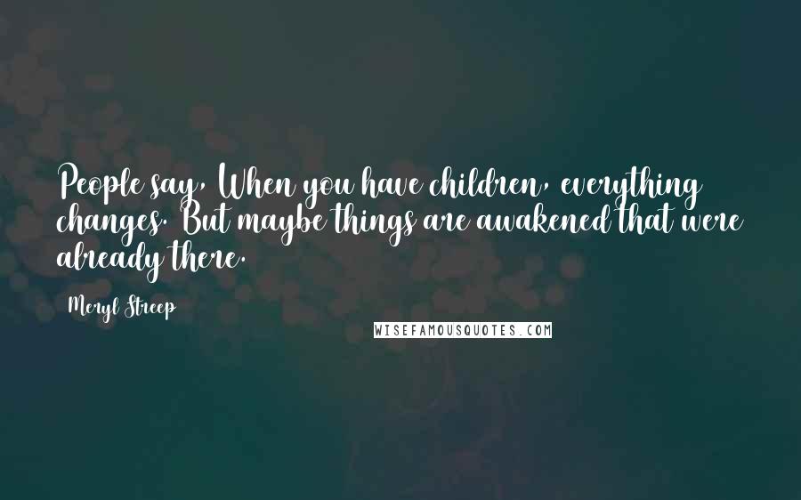 Meryl Streep Quotes: People say, When you have children, everything changes. But maybe things are awakened that were already there.
